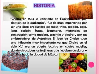 HISTORIA   “Chalco en 1533 se convierte en Provincia real por decisión de la audiencia”,  fue de gran importancia por ser una área productora de maíz, trigo, cebada, paja, leña, carbón, frutas, legumbres, materiales de construcción como madera, tezontle y piedra y por sus embarcaderos de Aytozingo El lago de Chalco tuvo una influencia muy importante ya que Chalco en el siglo XVI era un puerto lacustre en cuatro muelles, donde atracaban las trajineras que llevaban verduras y semillas hacia la ciudad de México.