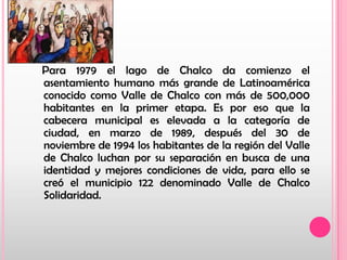    Para 1979 el lago de Chalco da comienzo el asentamiento humano más grande de Latinoamérica conocido como Valle de Chalco con más de 500,000 habitantes en la primer etapa. Es por eso que la cabecera municipal es elevada a la categoría de ciudad, en marzo de 1989, después del 30 de noviembre de 1994 los habitantes de la región del Valle de Chalco luchan por su separación en busca de una identidad y mejores condiciones de vida, para ello se creó el municipio 122 denominado Valle de Chalco Solidaridad.