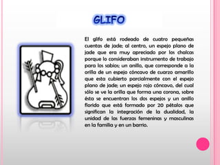 GLIFOEl glifo está rodeado de cuatro pequeñas cuentas de jade; al centro, un espejo plano de jade que era muy apreciado por los chalcas porque lo consideraban instrumento de trabajo para los sabios; un anillo, que corresponde a la orilla de un espejo cóncavo de cuarzo amarillo que esta cubierto parcialmente con el espejo plano de jade; un espejo rojo cóncavo, del cual sólo se ve la orilla que forma una corona, sobre ésta se encuentran los dos espejos y un anillo florido que está formado por 20 pétalos que significan la integración de la dualidad, la unidad de las fuerzas femeninas y masculinas en la familia y en un barrio.