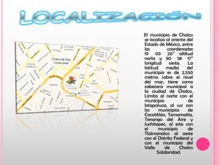 LOCALIZACIÓN     El municipio de Chalco se localiza al oriente del Estado de México, entre las coordenadas 19° 09´ 20” altitud norte y 90° 58´ 17” longitud oeste. La latitud media del municipio es de 2,550 metros sobre el nivel del mar, tiene como cabecera municipal a la ciudad de Chalco. Limita al norte con el municipio de Ixtapaluca, al sur con los municipios de Cocotitlán, Temamatla, Tenango del Aire y Juchitepec, al este con el municipio de Tlalmanalco al oeste con el Distrito Federal y con el municipio del Valle de Chalco Solidaridad.  