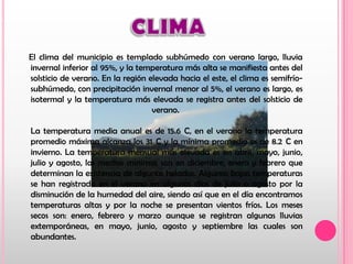 CLIMA    El clima del municipio es templado subhúmedo con verano largo, lluvia invernal inferior al 95%, y la temperatura más alta se manifiesta antes del solsticio de verano. En la región elevada hacia el este, el clima es semifrío-subhúmedo, con precipitación invernal menor al 5%, el verano es largo, es isotermal y la temperatura más elevada se registra antes del solsticio de verano. La temperatura media anual es de 15.6°C, en el verano la temperatura promedio máxima alcanza los 31°C y la mínima promedio es de 8.2°C en invierno. La temperatura mensual más elevada es en abril, mayo, junio, julio y agosto, las medias mínimas son en diciembre, enero y febrero que determinan la existencia de algunas heladas. Algunas bajas temperaturas se han registrado en el verano en algunos días de julio o agosto por la disminución de la humedad del aire, siendo así que en el día encontramos temperaturas altas y por la noche se presentan vientos fríos. Los meses secos son: enero, febrero y marzo aunque se registran algunas lluvias extemporáneas, en mayo, junio, agosto y septiembre las cuales son abundantes. 
