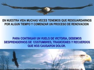 EN NUESTRA VIDA MUCHAS VECES TENEMOS QUE RESGUARDARNOS
 POR ALGUN TIEMPO Y COMENZAR UN PROCESO DE RENOVACION



     PARA CONTINUAR UN VUELO DE VICTORIA, DEBEMOS
DESPRENDERNOS DE COSTUMBRES, TRADICIONES Y RECUERDOS
              QUE NOS CAUSARON DOLOR.
 