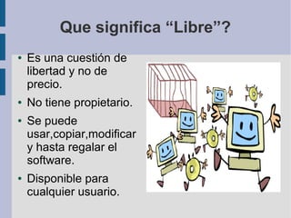 Que significa “Libre”?
●   Es una cuestión de
    libertad y no de
    precio.
●   No tiene propietario.
●   Se puede
    usar,copiar,modificar
    y hasta regalar el
    software.
●   Disponible para
    cualquier usuario.
 