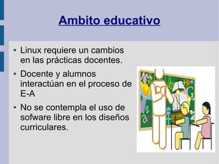 Ambito educativo

●   Linux requiere un cambios
    en las prácticas docentes.
●   Docente y alumnos
    interactúan en el proceso de
    E-A
●   No se contempla el uso de
    sofware libre en los diseños
    curriculares.
 