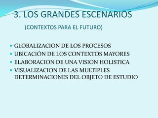3. LOS GRANDES ESCENARIOS(CONTEXTOS PARA EL FUTURO)GLOBALIZACION DE LOS PROCESOSUBICACIÓN DE LOS CONTEXTOS MAYORESELABORACION DE UNA VISION HOLISTICAVISUALIZACION DE LAS MULTIPLES DETERMINACIONES DEL OBJETO DE ESTUDIO
