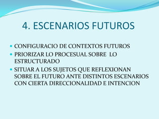 4. ESCENARIOS FUTUROSCONFIGURACIO DE CONTEXTOS FUTUROSPRIORIZAR LO PROCESUAL SOBRE  LO ESTRUCTURADOSITUAR A LOS SUJETOS QUE REFLEXIONAN SOBRE EL FUTURO ANTE DISTINTOS ESCENARIOS CON CIERTA DIRECCIONALIDAD E INTENCION
