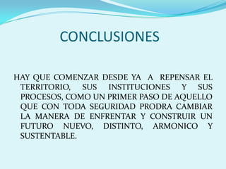 CONCLUSIONESHAY QUE COMENZAR DESDE YA  A  REPENSAR EL TERRITORIO, SUS INSTITUCIONES Y SUS PROCESOS, COMO UN PRIMER PASO DE AQUELLO QUE CON TODA SEGURIDAD PRODRA CAMBIAR LA MANERA DE ENFRENTAR Y CONSTRUIR UN FUTURO NUEVO, DISTINTO, ARMONICO Y SUSTENTABLE.