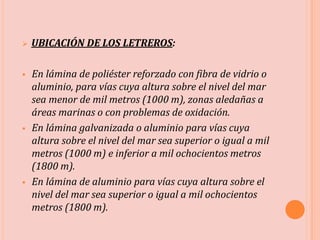  UBICACIÓN DE LOS LETREROS:
 En lámina de poliéster reforzado con fibra de vidrio o
aluminio, para vías cuya altura sobre el nivel del mar
sea menor de mil metros (1000 m), zonas aledañas a
áreas marinas o con problemas de oxidación.
 En lámina galvanizada o aluminio para vías cuya
altura sobre el nivel del mar sea superior o igual a mil
metros (1000 m) e inferior a mil ochocientos metros
(1800 m).
 En lámina de aluminio para vías cuya altura sobre el
nivel del mar sea superior o igual a mil ochocientos
metros (1800 m).
 