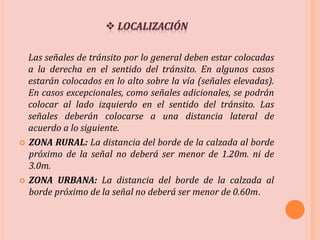 Las señales de tránsito por lo general deben estar colocadas
a la derecha en el sentido del tránsito. En algunos casos
estarán colocados en lo alto sobre la vía (señales elevadas).
En casos excepcionales, como señales adicionales, se podrán
colocar al lado izquierdo en el sentido del tránsito. Las
señales deberán colocarse a una distancia lateral de
acuerdo a lo siguiente.
 ZONA RURAL: La distancia del borde de la calzada al borde
próximo de la señal no deberá ser menor de 1.20m. ni de
3.0m.
 ZONA URBANA: La distancia del borde de la calzada al
borde próximo de la señal no deberá ser menor de 0.60m.
 