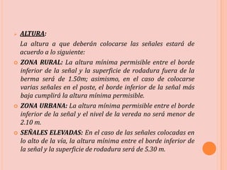  ALTURA:
La altura a que deberán colocarse las señales estará de
acuerdo a lo siguiente:
 ZONA RURAL: La altura mínima permisible entre el borde
inferior de la señal y la superficie de rodadura fuera de la
berma será de 1.50m; asimismo, en el caso de colocarse
varias señales en el poste, el borde inferior de la señal más
baja cumplirá la altura mínima permisible.
 ZONA URBANA: La altura mínima permisible entre el borde
inferior de la señal y el nivel de la vereda no será menor de
2.10 m.
 SEÑALES ELEVADAS: En el caso de las señales colocadas en
lo alto de la vía, la altura mínima entre el borde inferior de
la señal y la superficie de rodadura será de 5.30 m.
 