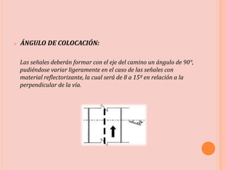  ÁNGULO DE COLOCACIÓN:
Las señales deberán formar con el eje del camino un ángulo de 90°,
pudiéndose variar ligeramente en el caso de las señales con
material reflectorizante, la cual será de 8 a 15º en relación a la
perpendicular de la vía.
 