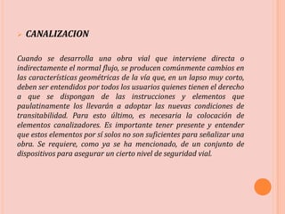 CANALIZACION
Cuando se desarrolla una obra vial que interviene directa o
indirectamente el normal flujo, se producen comúnmente cambios en
las características geométricas de la vía que, en un lapso muy corto,
deben ser entendidos por todos los usuarios quienes tienen el derecho
a que se dispongan de las instrucciones y elementos que
paulatinamente los llevarán a adoptar las nuevas condiciones de
transitabilidad. Para esto último, es necesaria la colocación de
elementos canalizadores. Es importante tener presente y entender
que estos elementos por sí solos no son suficientes para señalizar una
obra. Se requiere, como ya se ha mencionado, de un conjunto de
dispositivos para asegurar un cierto nivel de seguridad vial.
 