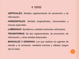  VERTICALES: Señales reglamentarias de prevención y de
información.
 HORIZONTALES: Señales longitudinales, transversales y
marcas especiales.
 LUMINOSAS: Semáforos y señales luminosas vehiculares.
 TRANSITORIAS: De tipo reglamentarias, de prevención, de
información, y otras señales temporales.
 MANUALES Y SONORAS: Las que realizan los agentes de
tránsito y el conductor, mediante bocinas y silbatos (según
sea el caso).
 