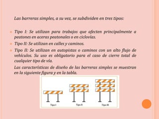 Las barreras simples, a su vez, se subdividen en tres tipos:
 Tipo I: Se utilizan para trabajos que afecten principalmente a
peatones en aceras peatonales o en ciclovías.
 Tipo II: Se utilizan en calles y caminos.
 Tipo II: Se utilizan en autopistas o caminos con un alto flujo de
vehículos. Su uso es obligatorio para el caso de cierre total de
cualquier tipo de vía.
Las características de diseño de las barreras simples se muestran
en la siguiente figura y en la tabla.
 