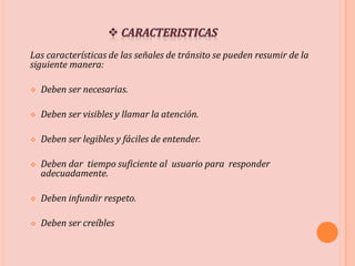 Las características de las señales de tránsito se pueden resumir de la
siguiente manera:
 Deben ser necesarias.
 Deben ser visibles y llamar la atención.
 Deben ser legibles y fáciles de entender.
 Deben dar tiempo suficiente al usuario para responder
adecuadamente.
 Deben infundir respeto.
 Deben ser creíbles
 