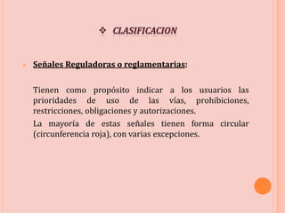  Señales Reguladoras o reglamentarias:
Tienen como propósito indicar a los usuarios las
prioridades de uso de las vías, prohibiciones,
restricciones, obligaciones y autorizaciones.
La mayoría de estas señales tienen forma circular
(circunferencia roja), con varias excepciones.
 