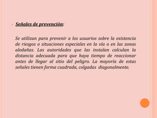  Señales de prevención:
Se utilizan para prevenir a los usuarios sobre la existencia
de riesgos o situaciones especiales en la vía o en las zonas
aledañas. Las autoridades que las instalan calculan la
distancia adecuada para que haya tiempo de reaccionar
antes de llegar al sitio del peligro. La mayoría de estas
señales tienen forma cuadrada, colgadas diagonalmente.
 