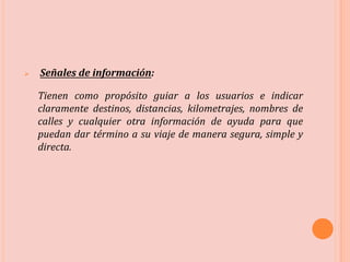  Señales de información:
Tienen como propósito guiar a los usuarios e indicar
claramente destinos, distancias, kilometrajes, nombres de
calles y cualquier otra información de ayuda para que
puedan dar término a su viaje de manera segura, simple y
directa.
 