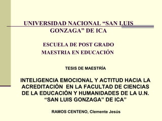UNIVERSIDAD NACIONAL “SAN LUIS
        GONZAGA” DE ICA

      ESCUELA DE POST GRADO
      MAESTRIA EN EDUCACIÓN

              TESIS DE MAESTRÍA


INTELIGENCIA EMOCIONAL Y ACTITUD HACIA LA
 ACREDITACIÓN EN LA FACULTAD DE CIENCIAS
 DE LA EDUCACIÓN Y HUMANIDADES DE LA U.N.
        “SAN LUIS GONZAGA” DE ICA”

         RAMOS CENTENO, Clemente Jesús
 