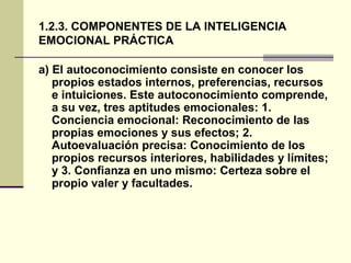 1.2.3. COMPONENTES DE LA INTELIGENCIA
EMOCIONAL PRÁCTICA

a) El autoconocimiento consiste en conocer los
   propios estados internos, preferencias, recursos
   e intuiciones. Este autoconocimiento comprende,
   a su vez, tres aptitudes emocionales: 1.
   Conciencia emocional: Reconocimiento de las
   propias emociones y sus efectos; 2.
   Autoevaluación precisa: Conocimiento de los
   propios recursos interiores, habilidades y límites;
   y 3. Confianza en uno mismo: Certeza sobre el
   propio valer y facultades.
 