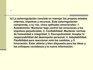 .
b) La autorregulación consiste en manejar los propios estados
   internos, impulsos y recursos. Esta autorregulación
   comprende, a su vez, cinco aptitudes emocionales: 1.
   Autodominio: Mantener bajo control las emociones y los
   impulsos perjudiciales; 2. Confiabilidad: Mantener normas
   de honestidad e integridad; 3. Escrupulosidad: Aceptar la
   responsabilidad del desempeño personal; 4. Adaptabilidad:
   Flexibilidad para reaccionar ante los cambios; y 5.
   Innovación: Estar abierto y bien dispuesto para las ideas y
   los enfoques novedosos y la nueva información.
 