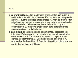 …
c) La motivación son las tendencias emocionales que guían o
   facilitan la obtención de las metas. Esta motivación comprende,
   a su vez, cuatro aptitudes emocionales: 1. Afán de triunfo: Afán
   orientador de mejorar o responder a una norma de excelencia;
   2. Compromiso: Alinearse con los objetivos de un grupo u
   organización; 3. Iniciativa: Disposición para aprovechar las
   oportunidades; y 4. Optimismo.
d) La empatía es la captación de sentimientos, necesidades e
   intereses. Esta empatía comprende, a su vez, cinto aptitudes
   emocionales: 1. Comprender a los demás 2. Ayudar a los
   demás a desarrollarse. 3. Orientación hacia el servicio. 4.
   Aprovechar la diversidad. 5. Conciencia política: Interpretar las
   corrientes sociales y políticas.
 
