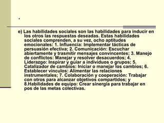 .
e) Las habilidades sociales son las habilidades para inducir en
   los otros las respuestas deseadas. Estas habilidades
   sociales comprenden, a su vez, ocho aptitudes
   emocionales: 1. Influencia: Implementar tácticas de
   persuasión efectiva; 2. Comunicación: Escuchar
   abiertamente y trasmitir mensajes convincentes; 3. Manejo
   de conflictos: Manejar y resolver desacuerdos; 4.
   Liderazgo: Inspirar y guiar a individuos o grupos; 5.
   Catalizador de cambios: Iniciar o manejar los cambios; 6.
   Establecer vínculos: Alimentar las relaciones
   instrumentales; 7. Colaboración y cooperación: Trabajar
   con otros para alcanzar objetivos compartidos; y
   8.Habilidades de equipo: Crear sinergia para trabajar en
   pos de las metas colectivas.
 
