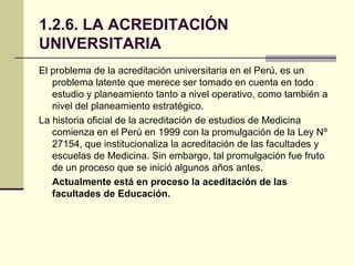 1.2.6. LA ACREDITACIÓN
UNIVERSITARIA
El problema de la acreditación universitaria en el Perú, es un
   problema latente que merece ser tomado en cuenta en todo
   estudio y planeamiento tanto a nivel operativo, como también a
   nivel del planeamiento estratégico.
La historia oficial de la acreditación de estudios de Medicina
   comienza en el Perú en 1999 con la promulgación de la Ley Nº
   27154, que institucionaliza la acreditación de las facultades y
   escuelas de Medicina. Sin embargo, tal promulgación fue fruto
   de un proceso que se inició algunos años antes.
   Actualmente está en proceso la aceditación de las
   facultades de Educación.
 