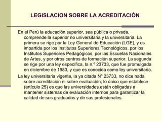 LEGISLACION SOBRE LA ACREDITACIÓN


En el Perú la educación superior, sea pública o privada,
   comprende la superior no universitaria y la universitaria. La
   primera se rige por la Ley General de Educación (LGE), y es
   impartida por los Institutos Superiores Tecnológicos, por los
   Institutos Superiores Pedagógicos, por las Escuelas Nacionales
   de Artes, y por otros centros de formación superior. La segunda
   se rige por una ley específica, la n.º 23733, que fue promulgada
   en diciembre de 1983, y que es conocida como ley universitaria.
La ley universitaria vigente, la ya citada Nº 23733, no dice nada
   sobre acreditación ni sobre evaluación; lo único que establece
   (artículo 25) es que las universidades están obligadas a
   mantener sistemas de evaluación internos para garantizar la
   calidad de sus graduados y de sus profesionales.
 