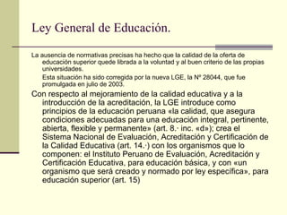 Ley General de Educación.

La ausencia de normativas precisas ha hecho que la calidad de la oferta de
    educación superior quede librada a la voluntad y al buen criterio de las propias
    universidades.
    Esta situación ha sido corregida por la nueva LGE, la Nº 28044, que fue
    promulgada en julio de 2003.
Con respecto al mejoramiento de la calidad educativa y a la
  introducción de la acreditación, la LGE introduce como
  principios de la educación peruana «la calidad, que asegura
  condiciones adecuadas para una educación integral, pertinente,
  abierta, flexible y permanente» (art. 8.· inc. «d»); crea el
  Sistema Nacional de Evaluación, Acreditación y Certificación de
  la Calidad Educativa (art. 14.·) con los organismos que lo
  componen: el Instituto Peruano de Evaluación, Acreditación y
  Certificación Educativa, para educación básica, y con «un
  organismo que será creado y normado por ley específica», para
  educación superior (art. 15)
 