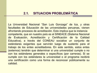 2.1.    SITUACION PROBLEMÁTICA


La Universidad Nacional “San Luis Gonzaga” de Ica, y otras
facultades de Educación de las universidades peruanas, vienen
afrontando procesos de acreditación. Esto implica que la instancia
competente, que en nuestro país es el SINEACE (Sistema Nacional
de Evaluación, Acreditación y Certificación de la Calidad
Educativa), a través del CONEAU socialice un conjunto de
estándares exigentes que servirán luego de sustento para el
trabajo de los entes acreditadores. En este sentido, estos entes
(externos) tendrán que determinar si una universidad cumple o no
con los estándares generales o específicos (por carreras). Si se
cumple con los estándares la universidad o el programa recibirá
una certificación como una forma de reconocer públicamente su
calidad.
 