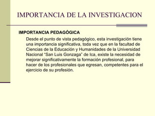 IMPORTANCIA DE LA INVESTIGACION

IMPORTANCIA PEDAGÓGICA
  Desde el punto de vista pedagógico, esta investigación tiene
  una importancia significativa, toda vez que en la facultad de
  Ciencias de la Educación y Humanidades de la Universidad
  Nacional “San Luis Gonzaga” de Ica, existe la necesidad de
  mejorar significativamente la formación profesional, para
  hacer de los profesionales que egresan, competentes para el
  ejercicio de su profesión.
 