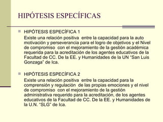 HIPÓTESIS ESPECÍFICAS

 HIPÓTESIS ESPECÍFICA 1
  Existe una relación positiva entre la capacidad para la auto
  motivación y perseverancia para el logro de objetivos y el Nivel
  de compromiso con el mejoramiento de la gestión académica
  requerida para la acreditación de los agentes educativos de la
  Facultad de CC. De la EE. y Humanidades de la UN “San Luis
  Gonzaga” de Ica.

 HIPÓTESIS ESPECÍFICA 2
  Existe una relación positiva entre la capacidad para la
  comprensión y regulación de las propias emociones y el nivel
  de compromiso con el mejoramiento de la gestión
  administrativa requerido para la acreditación, de los agentes
  educativos de la Facultad de CC. De la EE. y Humanidades de
  la U.N. “SLG” de Ica.
 