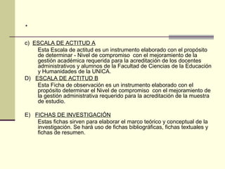 .
c) ESCALA DE ACTITUD A
    Esta Escala de actitud es un instrumento elaborado con el propósito
    de determinar - Nivel de compromiso con el mejoramiento de la
    gestión académica requerida para la acreditación de los docentes
    administrativos y alumnos de la Facultad de Ciencias de la Educación
    y Humanidades de la UNICA.
D) ESCALA DE ACTITUD B
    Esta Ficha de observación es un instrumento elaborado con el
    propósito determinar el Nivel de compromiso con el mejoramiento de
    la gestión administrativa requerido para la acreditación de la muestra
    de estudio.

E) FICHAS DE INVESTIGACIÓN
    Estas fichas sirven para elaborar el marco teórico y conceptual de la
    investigación. Se hará uso de fichas bibliográficas, fichas textuales y
    fichas de resumen.
 