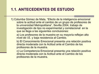 1.1. ANTECEDENTES DE ESTUDIO

1) Columba Gómez de Mata, “Efecto de la inteligencia emocional
    sobre la actitud ante el cambio de un grupo de profesores de
    la universidad Metropolitana”, Sevilla 2004, trabajo de
    investigación de tipo no experimental y correlacional en la
    que se llega a las siguientes conclusiones:
    a) Los profesores de la muestra en su mayoría reflejan alto
    nivel de I.E. y baja resistencia al Cambio.
    b) El Conocimiento Emocional presenta una relación positiva
    directa moderada con la Actitud ante el Cambio de los
    profesores de la muestra.
    c) La Competencia Emocional presenta una relación positiva
    directa moderada con la Actitud ante el Cambio de los
    profesores de la muestra.
 