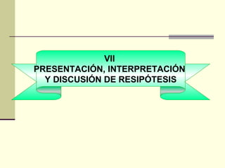 VII
PRESENTACIÓN, INTERPRETACIÓN
  Y DISCUSIÓN DE RESIPÓTESIS
 