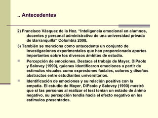 .. Antecedentes

2) Francisco Vásquez de la Hoz. “Inteligencia emocional en alumnos,
     docentes y personal administrativo de una universidad privada
     de Barranquilla” Colombia 2008.
3) También se menciona como antecedente un conjunto de
     investigaciones experimentales que han proporcionado aportes
     importantes sobre los diversos ámbitos de estudio.
    Percepción de emociones. Destaca el trabajo de Mayer, DiPaolo
     y Salovey (1990), quienes identificaron emociones a partir de
     estímulos visuales como expresiones faciales, colores y diseños
     abstractos entre estudiantes universitarios.
    Identificación de emociones y su relación positiva con la
     empatía. El estudio de Mayer, DiPaolo y Salovey (1990) mostró
     que si las personas al realizar el test tenían un estado de ánimo
     negativo, su percepción tendía hacia el efecto negativo en los
     estímulos presentados.
 