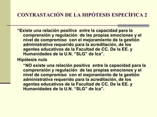 CONTRASTACIÓN DE LA HIPÓTESIS ESPECÍFICA 2

“Existe una relación positiva entre la capacidad para la
   comprensión y regulación de las propias emociones y el
   nivel de compromiso con el mejoramiento de la gestión
   administrativa requerido para la acreditación, de los
   agentes educativos de la Facultad de CC. De la EE. y
   Humanidades de la U.N. “SLG” de Ica”.
Hipótesis nula
   “NO existe una relación positiva entre la capacidad para la
   comprensión y regulación de las propias emociones y el
   nivel de compromiso con el mejoramiento de la gestión
   administrativa requerido para la acreditación, de los
   agentes educativos de la Facultad de CC. De la EE. y
   Humanidades de la U.N. “SLG” de Ica”.
 