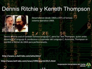 -12- Dennis Ritchie y Keneth Thompson Desarrollaron desde 1969 a 1971 el famoso sistema operativo UNIX. Dennis Ritchie creó el también famoso Lenguaje C, pero fue  Ken Thompson, quien antes desarrolló el Lenguaje B, predecesor e inspirador del Lenguaje C. Asimismo, Thompson re-escribió el Kernel de UNIX para perfeccionarlo. http://www.cs.bell-labs.com/who/dmr/ http://www.bell-labs.com/news/1999/march/25/1.html 