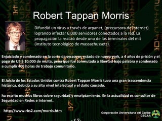 -13- Robert Tappan Morris Difundió un virus a través de arpanet, (precursora de internet) logrando infectar 6,000 servidores conectados a la red. La propagación la realizó desde uno de los terminales del mit (instituto tecnológico de massachussets). http://www.rbs2.com/morris.htm ha escrito muchos libros sobre seguridad y encriptamiento. En la actualidad es consultor de Seguridad en Redes e Internet. El Juicio de los Estados Unidos contra Robert Tappan Morris tuvo una gran trascendencia histórica, debido a su alto nivel intelectual y el daño causado. Enjuiciado y condenado en la corte de syracuse, estado de nueva york, a 4 años de prisión y el pago de US $ 10,000 de multa, pena que fue conmutada a libertad bajo palabra y condenado a cumplir 400 horas de trabajo comunitario. 
