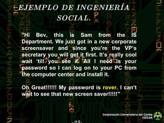 -25- EJEMPLO DE INGENIERÍA SOCIAL. "Hi Bev, this is Sam from the IS Department. We just got in a new corporate screensaver and since you’re the VP’s secretary you will get it first. It’s really cool wait ‘till you see it. All I need is your password so I can log on to your PC from the computer center and install it. Oh Great!!!!!! My password is  rover . I can’t wait to see that new screen saver!!!!!" 