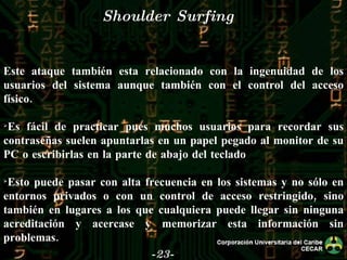 -23- Shoulder Surfing Este ataque también esta relacionado con la ingenuidad de los usuarios del sistema aunque también con el control del acceso físico. Es fácil de practicar pues muchos usuarios para recordar sus contraseñas suelen apuntarlas en un papel pegado al monitor de su PC o escribirlas en la parte de abajo del teclado Esto puede pasar con alta frecuencia en los sistemas y no sólo en entornos privados o con un control de acceso restringido, sino también en lugares a los que cualquiera puede llegar sin ninguna acreditación y acercase y memorizar esta información sin problemas. 