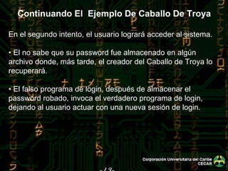 -43- En el segundo intento, el usuario logrará acceder al sistema. •  El no sabe que su password fue almacenado en algún archivo donde, más tarde, el creador del Caballo de Troya lo recuperará. •  El falso programa de login, después de almacenar el password robado, invoca el verdadero programa de login, dejando al usuario actuar con una nueva sesión de login. Continuando El  Ejemplo De Caballo De Troya 