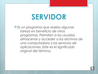 SERVIDOR
 Es un programa que realiza algunas
tareas en beneficio de otros
programas. Permiten a los usuarios
almacenar y acceder a los archivos de
una computadora y los servicios de
aplicaciones. Este es el significado
original del término.
 