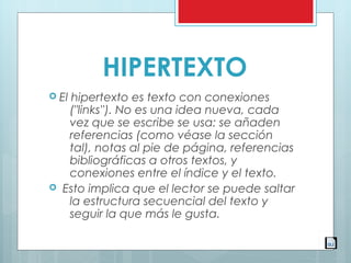 HIPERTEXTO
 El hipertexto es texto con conexiones
("links''). No es una idea nueva, cada
vez que se escribe se usa: se añaden
referencias (como véase la sección
tal), notas al pie de página, referencias
bibliográficas a otros textos, y
conexiones entre el índice y el texto.
  Esto implica que el lector se puede saltar
la estructura secuencial del texto y
seguir la que más le gusta.
 