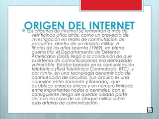 ORIGEN DEL INTERNET Los orígenes de Internet se remontan a más de
veinticinco años atrás, como un proyecto de
investigación en redes de conmutación de
paquetes, dentro de un ámbito militar. A 
finales de los años sesenta (1969), en plena
guerra fría, el Departamento de Defensa
Americano (DoD) llegó a la conclusión de que
su sistema de comunicaciones era demasiado
vulnerable. Estaba basado en la comunicación
telefónica (Red Telefónica Conmutada, RTC), y
por tanto, en una tecnología denominada de
conmutación de circuitos, (un circuito es una
conexión entre llamante y llamado), que
establece enlaces únicos y en número limitado
entre importantes nodos o centrales, con el
consiguiente riesgo de quedar aislado parte
del país en caso de un ataque militar sobre
esas arterias de comunicación.
 