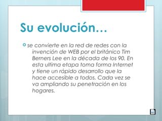 Su evolución…
 se convierte en la red de redes con la
invención de WEB por el británico Tim
Berners Lee en la década de los 90. En
esta ultima etapa toma forma Internet
y tiene un rápido desarrollo que la
hace accesible a todos. Cada vez se
va ampliando su penetración en los
hogares. 
 