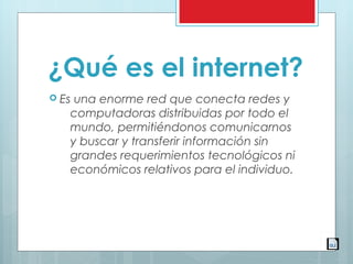 ¿Qué es el internet?
 Es una enorme red que conecta redes y
computadoras distribuidas por todo el
mundo, permitiéndonos comunicarnos
y buscar y transferir información sin
grandes requerimientos tecnológicos ni
económicos relativos para el individuo.
 