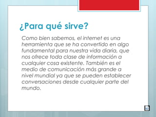 ¿Para qué sirve?
Como bien sabemos, el internet es una
herramienta que se ha convertido en algo
fundamental para nuestra vida diaria, que
nos ofrece toda clase de información a
cualquier cosa existente. También es el
medio de comunicación más grande a
nivel mundial ya que se pueden establecer
conversaciones desde cualquier parte del
mundo.
 