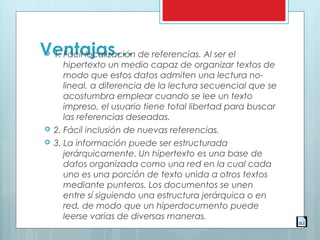 Ventajas… 1. Fácil localización de referencias. Al ser el
hipertexto un medio capaz de organizar textos de
modo que estos datos admiten una lectura no-
lineal, a diferencia de la lectura secuencial que se
acostumbra emplear cuando se lee un texto
impreso, el usuario tiene total libertad para buscar
las referencias deseadas.
 2. Fácil inclusión de nuevas referencias.
 3. La información puede ser estructurada
jerárquicamente. Un hipertexto es una base de
datos organizada como una red en la cual cada
uno es una porción de texto unida a otros textos
mediante punteros. Los documentos se unen
entre sí siguiendo una estructura jerárquica o en
red, de modo que un hiperdocumento puede
leerse varias de diversas maneras.
 